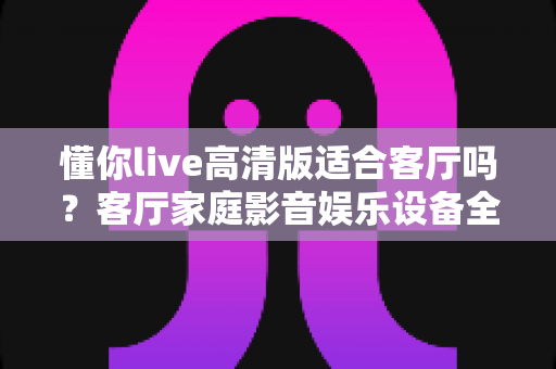 懂你live高清版适合客厅吗？客厅家庭影音娱乐设备全方位选购指南