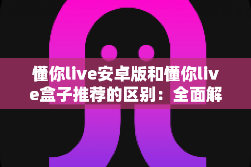 懂你live安卓版和懂你live盒子推荐的区别：全面解析帮你选对观看方式