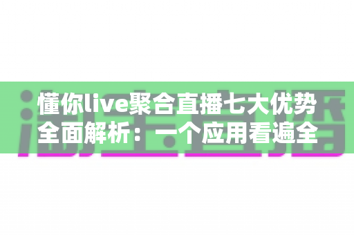 懂你live聚合直播七大优势全面解析：一个应用看遍全网热门直播的智慧之选