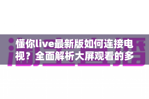 懂你live最新版如何连接电视？全面解析大屏观看的多种方法与实用技巧