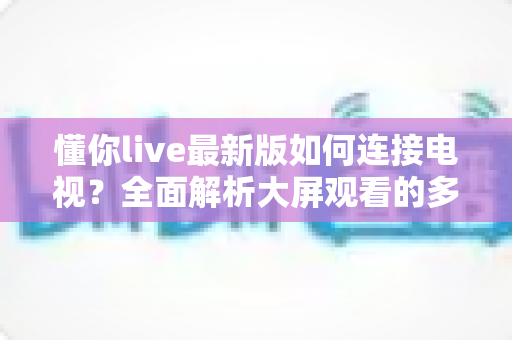 懂你live最新版如何连接电视？全面解析大屏观看的多种方法与实用技巧