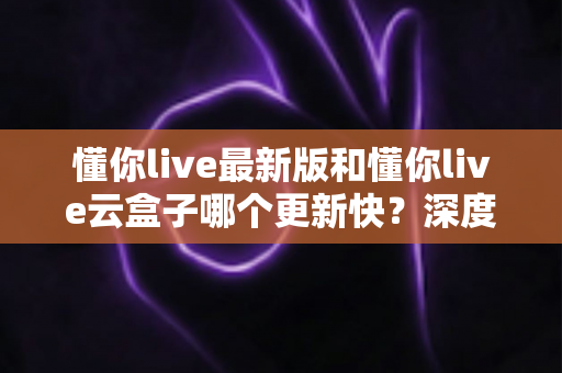 懂你live最新版和懂你live云盒子哪个更新快？深度对比解析助你选对版本