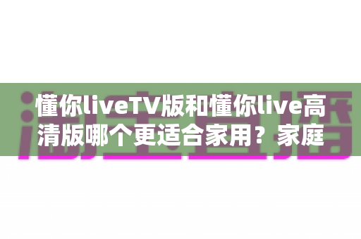 懂你liveTV版和懂你live高清版哪个更适合家用？家庭观影场景深度对比与选购全指南