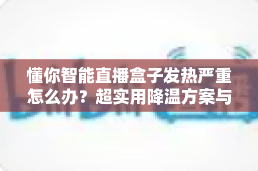 懂你智能直播盒子发热严重怎么办？超实用降温方案与长期养护指南一篇搞定