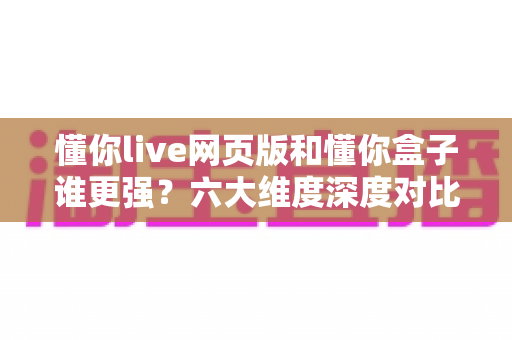懂你live网页版和懂你盒子谁更强?六大维度深度对比,看完再选不踩坑 懂你live网页版和懂你盒子谁更强?六大维度深度对比,看完再选不踩坑