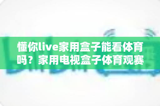 懂你live家用盒子能看体育吗?家用电视盒子体育观赛全攻略与实用指南 懂你live家用盒子能看体育吗?家用电视盒子体育观赛全攻略与实用指南