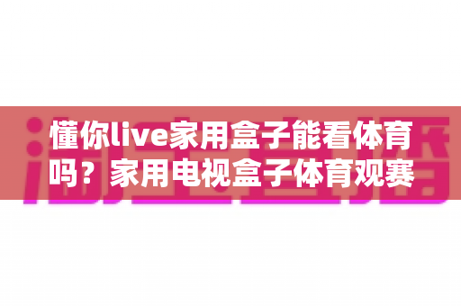 懂你live家用盒子能看体育吗?家用电视盒子体育观赛全攻略与实用指南 懂你live家用盒子能看体育吗?家用电视盒子体育观赛全攻略与实用指南