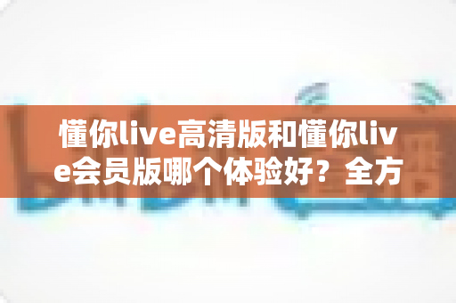 懂你live高清版和懂你live会员版哪个体验好？全方位对比评测助你做出明智选择