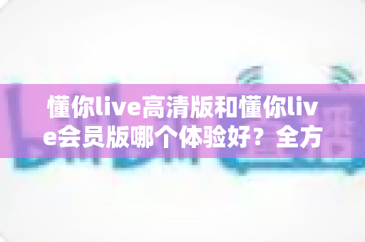 懂你live高清版和懂你live会员版哪个体验好？全方位对比评测助你做出明智选择