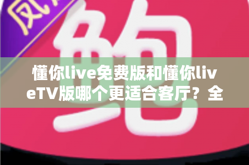 懂你live免费版和懂你liveTV版哪个更适合客厅?全方位对比帮你选出客厅观影最佳方案 懂你live免费版和懂你liveTV版哪个更适合客厅?全方位对比帮你选出客厅观影最佳方案