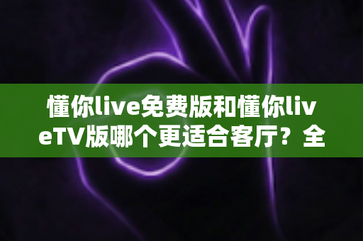 懂你live免费版和懂你liveTV版哪个更适合客厅?全方位对比帮你选出客厅观影最佳方案 懂你live免费版和懂你liveTV版哪个更适合客厅?全方位对比帮你选出客厅观影最佳方案