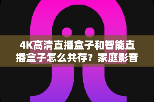 4K高清直播盒子和智能直播盒子怎么共存？家庭影音双设备和谐共处全攻略