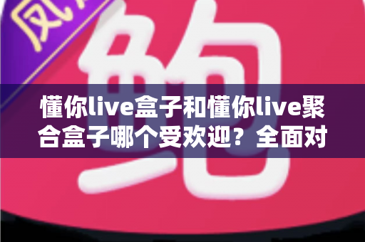 懂你live盒子和懂你live聚合盒子哪个受欢迎？全面对比解析助你选购不踩坑