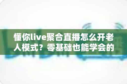 懂你live聚合直播怎么开老人模式？零基础也能学会的详细开启教程
