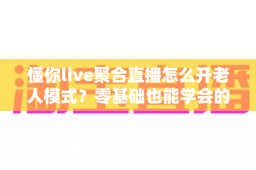 懂你live聚合直播怎么开老人模式？零基础也能学会的详细开启教程