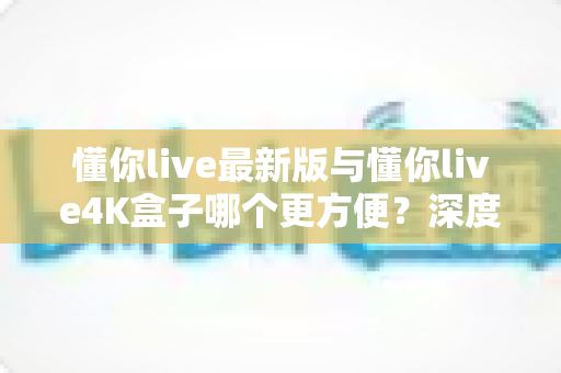 懂你live最新版与懂你live4K盒子哪个更方便?深度对比解析帮你选对观影方案 懂你live最新版与懂你live4K盒子哪个更方便?深度对比解析帮你选对观影方案