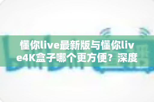 懂你live最新版与懂你live4K盒子哪个更方便？深度对比解析帮你选对观影方案