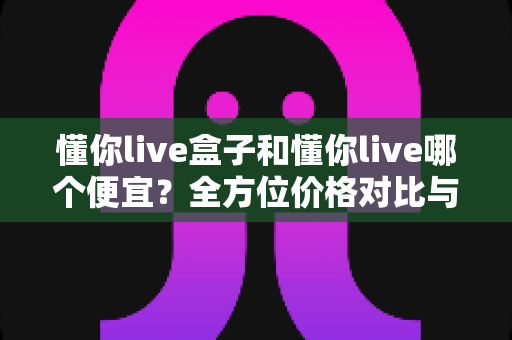 懂你live盒子和懂你live哪个便宜？全方位价格对比与选购指南助你省钱不踩坑