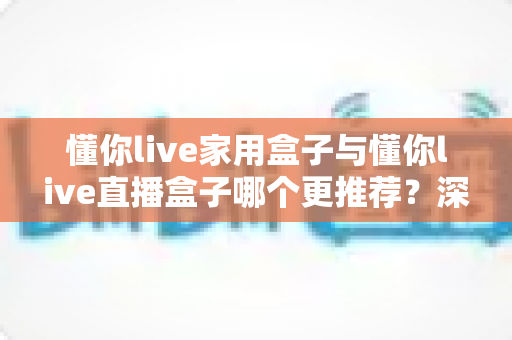 懂你live家用盒子与懂你live直播盒子哪个更推荐？深度对比评测帮你选对不选贵