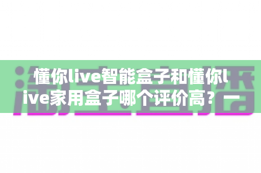 懂你live智能盒子和懂你live家用盒子哪个评价高？一文读懂两款盒子的真实口碑与选购指南