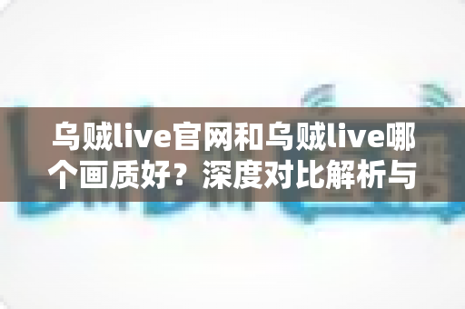 乌贼live官网和乌贼live哪个画质好？深度对比解析与画质优化全攻略