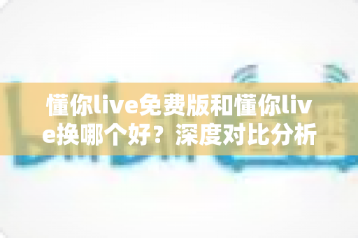懂你live免费版和懂你live换哪个好?深度对比分析,帮你选对最适合的学习版本 懂你live免费版和懂你live换哪个好?深度对比分析,帮你选对最适合的学习版本