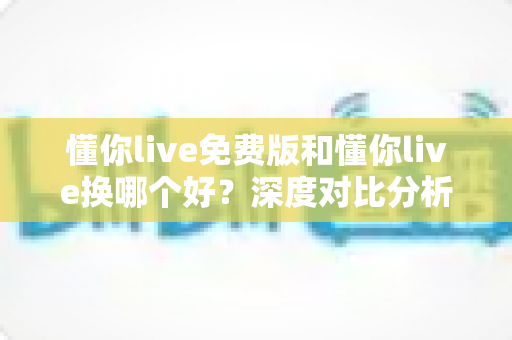 懂你live免费版和懂你live换哪个好？深度对比分析，帮你选对最适合的学习版本