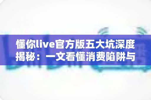 懂你live官方版五大坑深度揭秘:一文看懂消费陷阱与避坑攻略,新手用户必读指南 懂你live官方版五大坑深度揭秘:一文看懂消费陷阱与避坑攻略,新手用户必读指南