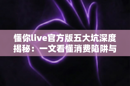 懂你live官方版五大坑深度揭秘:一文看懂消费陷阱与避坑攻略,新手用户必读指南 懂你live官方版五大坑深度揭秘:一文看懂消费陷阱与避坑攻略,新手用户必读指南