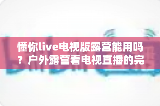 懂你live电视版露营能用吗？户外露营看电视直播的完整使用指南与实用技巧