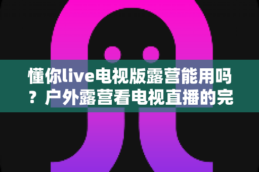 懂你live电视版露营能用吗？户外露营看电视直播的完整使用指南与实用技巧