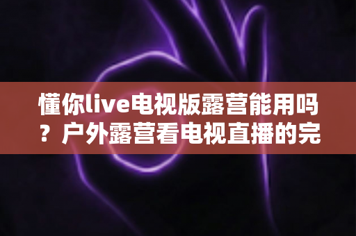 懂你live电视版露营能用吗？户外露营看电视直播的完整使用指南与实用技巧