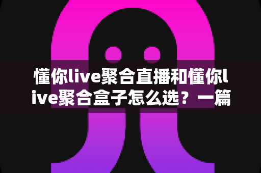 懂你live聚合直播和懂你live聚合盒子怎么选？一篇讲透功能差异与选购思路的实用指南