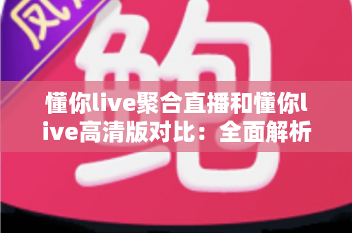 懂你live聚合直播和懂你live高清版对比：全面解析两款版本差异，帮你选出最适合的观看方案