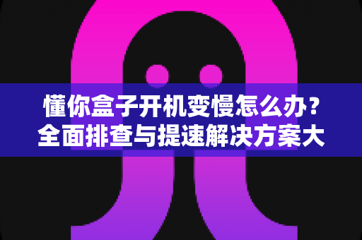 懂你盒子开机变慢怎么办？全面排查与提速解决方案大全