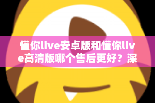 懂你live安卓版和懂你live高清版哪个售后更好?深度对比测评帮你选对版本 懂你live安卓版和懂你live高清版哪个售后更好?深度对比测评帮你选对版本