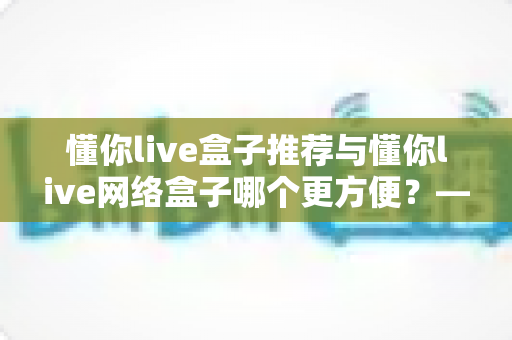 懂你live盒子推荐与懂你live网络盒子哪个更方便？——五大维度全面对比，帮你选出最适合的家庭观影利器