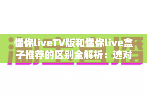 懂你liveTV版和懂你live盒子推荐的区别全解析：选对版本让大屏观影体验翻倍