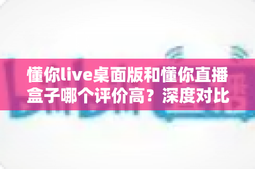 懂你live桌面版和懂你直播盒子哪个评价高?深度对比评测帮你选出最适合的直播工具 懂你live桌面版和懂你直播盒子哪个评价高?深度对比评测帮你选出最适合的直播工具
