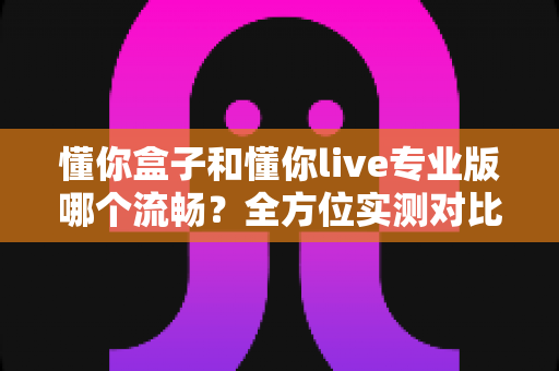 懂你盒子和懂你live专业版哪个流畅？全方位实测对比，帮你选出更顺滑的大屏观影利器