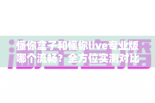 懂你盒子和懂你live专业版哪个流畅？全方位实测对比，帮你选出更顺滑的大屏观影利器