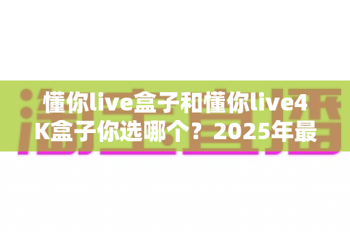 懂你live盒子和懂你live4K盒子你选哪个?2025年最全选购指南帮你一次看懂 懂你live盒子和懂你live4K盒子你选哪个?2025年最全选购指南帮你一次看懂