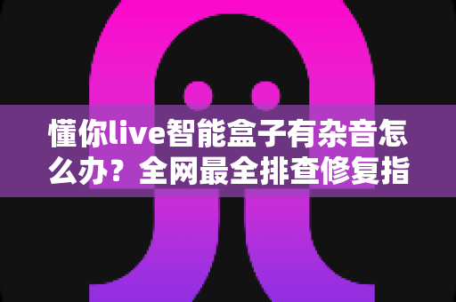 懂你live智能盒子有杂音怎么办？全网最全排查修复指南，轻松还原纯净直播音质