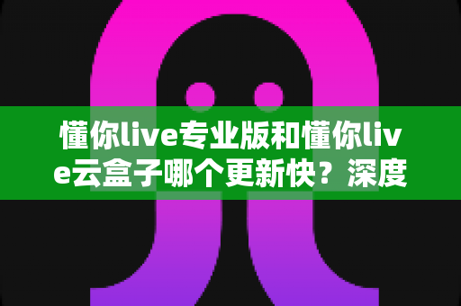 懂你live专业版和懂你live云盒子哪个更新快？深度对比与选购全攻略