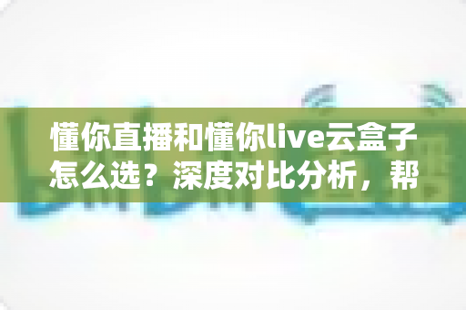 懂你直播和懂你live云盒子怎么选?深度对比分析,帮你找到最合适的直播解决方案 懂你直播和懂你live云盒子怎么选?深度对比分析,帮你找到最合适的直播解决方案