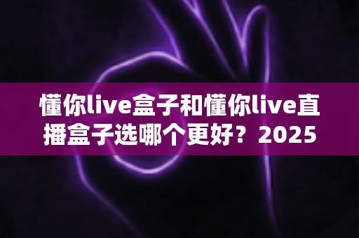 懂你live盒子和懂你live直播盒子选哪个更好？2025最新深度对比评测与选购避坑指南