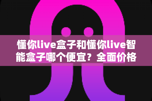 懂你live盒子和懂你live智能盒子哪个便宜？全面价格对比与选购指南