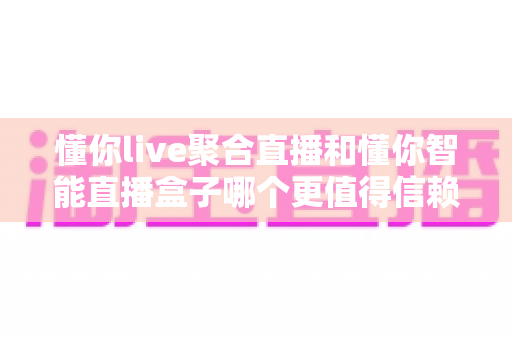懂你live聚合直播和懂你智能直播盒子哪个更值得信赖？深度对比测评与避坑选购指南