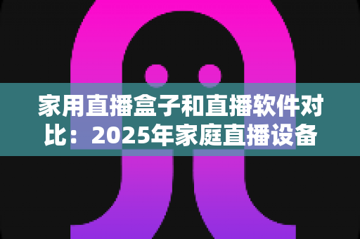 家用直播盒子和直播软件对比：2025年家庭直播设备选购全指南，帮你找到最适合的直播方案