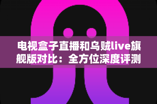 电视盒子直播和乌贼live旗舰版对比：全方位深度评测，帮你选对家庭观影方案